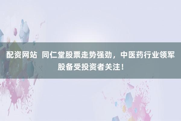 配资网站  同仁堂股票走势强劲，中医药行业领军股备受投资者关注！