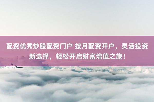 配资优秀炒股配资门户 按月配资开户，灵活投资新选择，轻松开启财富增值之旅！