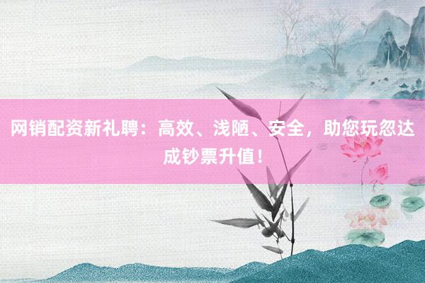 网销配资新礼聘：高效、浅陋、安全，助您玩忽达成钞票升值！