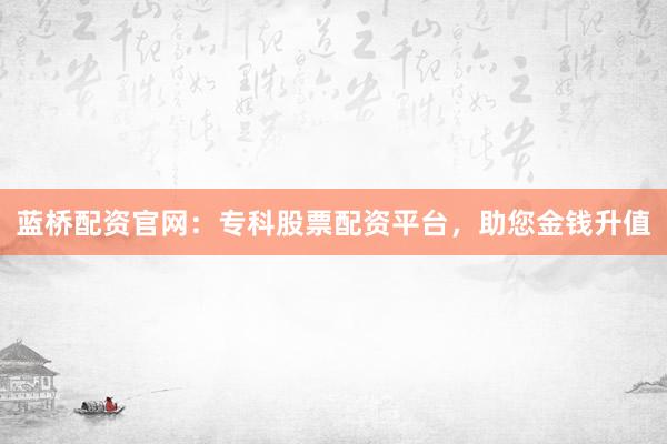 蓝桥配资官网：专科股票配资平台，助您金钱升值
