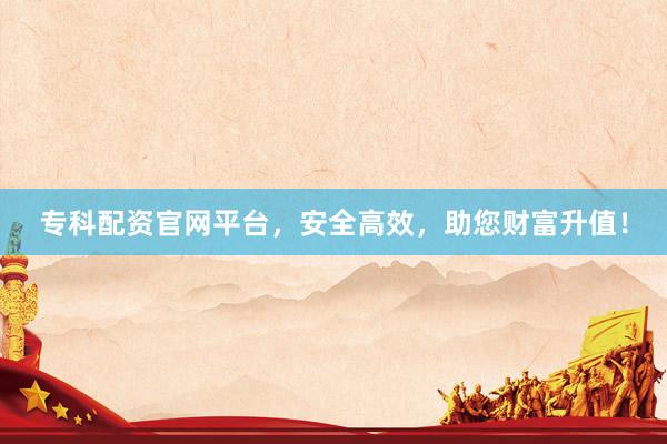 专科配资官网平台，安全高效，助您财富升值！