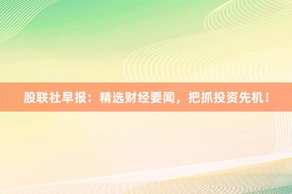 股联社早报：精选财经要闻，把抓投资先机！