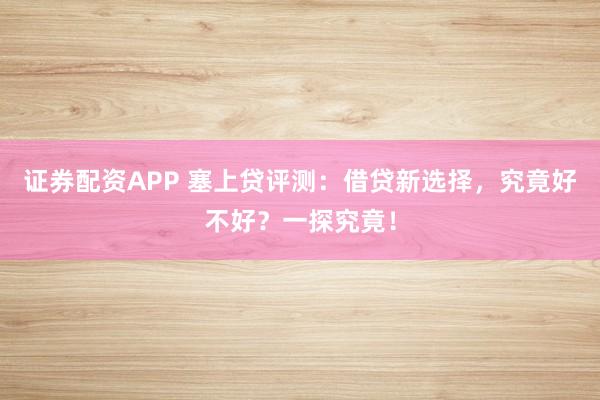 证券配资APP 塞上贷评测：借贷新选择，究竟好不好？一探究竟！