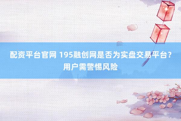 配资平台官网 195融创网是否为实盘交易平台？用户需警惕风险