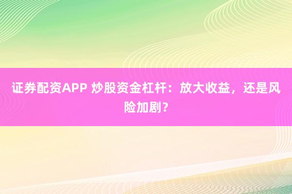 证券配资APP 炒股资金杠杆：放大收益，还是风险加剧？