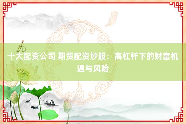 十大配资公司 期货配资炒股：高杠杆下的财富机遇与风险