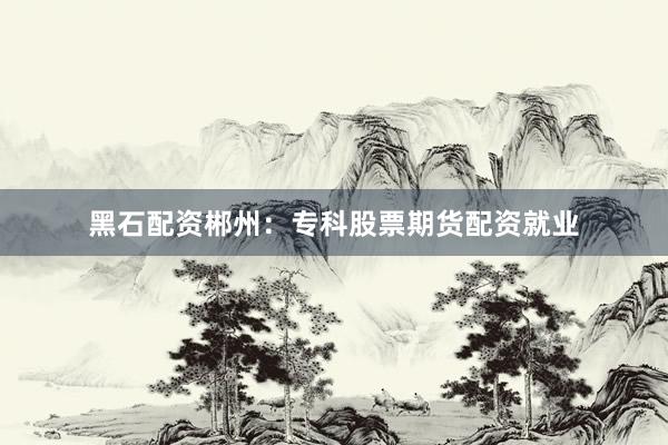 黑石配资郴州：专科股票期货配资就业