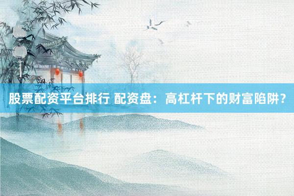 股票配资平台排行 配资盘：高杠杆下的财富陷阱？