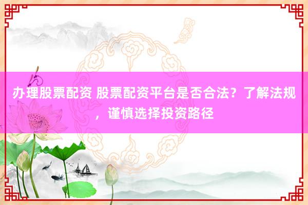 办理股票配资 股票配资平台是否合法？了解法规，谨慎选择投资路径