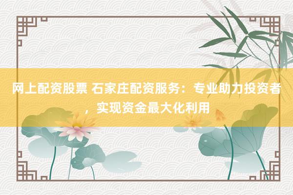 网上配资股票 石家庄配资服务：专业助力投资者，实现资金最大化利用