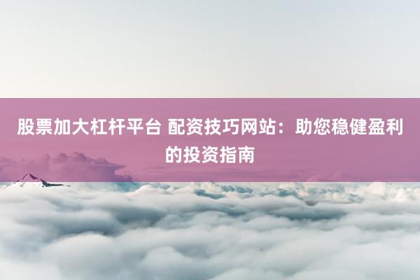 股票加大杠杆平台 配资技巧网站：助您稳健盈利的投资指南