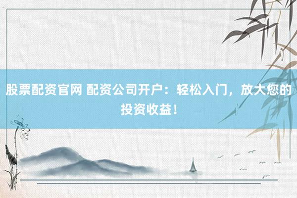 股票配资官网 配资公司开户：轻松入门，放大您的投资收益！