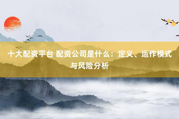 十大配资平台 配资公司是什么：定义、运作模式与风险分析