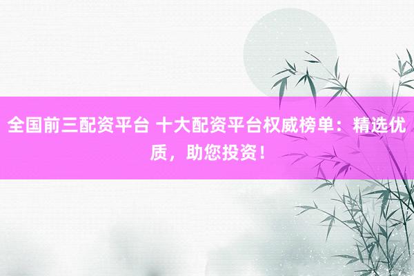 全国前三配资平台 十大配资平台权威榜单：精选优质，助您投资！