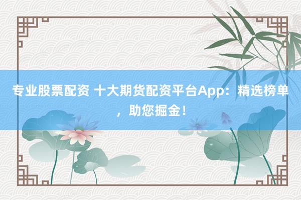 专业股票配资 十大期货配资平台App：精选榜单，助您掘金！