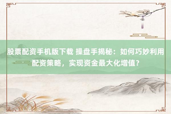股票配资手机版下载 操盘手揭秘：如何巧妙利用配资策略，实现资金最大化增值？