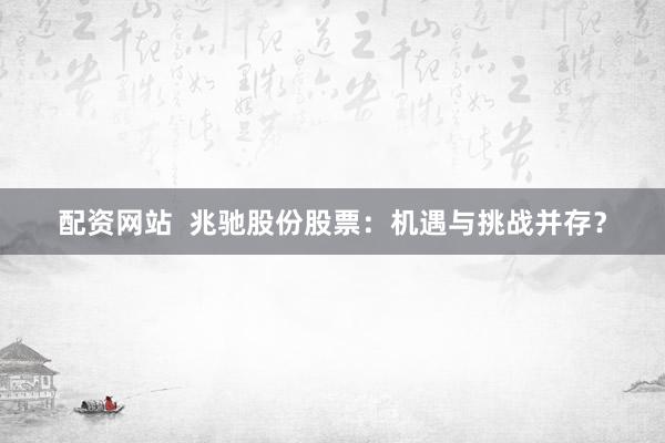 配资网站  兆驰股份股票：机遇与挑战并存？