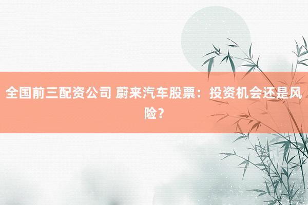 全国前三配资公司 蔚来汽车股票：投资机会还是风险？