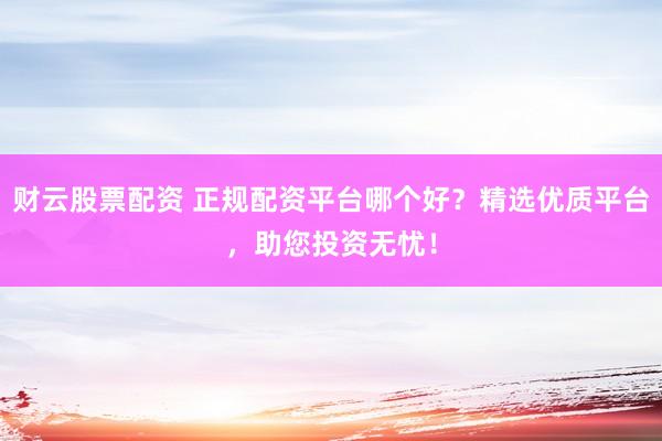 财云股票配资 正规配资平台哪个好？精选优质平台，助您投资无忧！