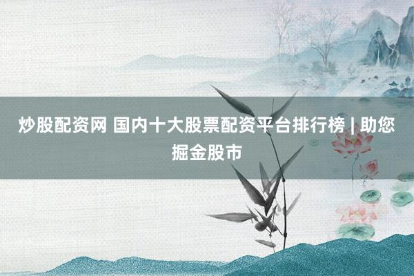 炒股配资网 国内十大股票配资平台排行榜 | 助您掘金股市