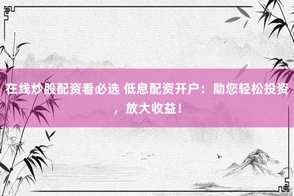 在线炒股配资看必选 低息配资开户：助您轻松投资，放大收益！