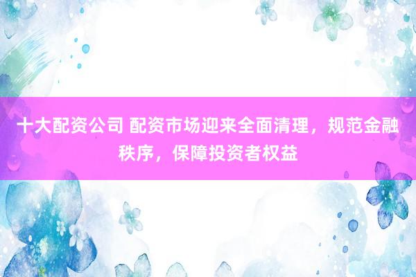 十大配资公司 配资市场迎来全面清理，规范金融秩序，保障投资者权益
