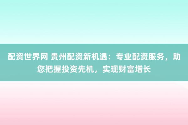 配资世界网 贵州配资新机遇：专业配资服务，助您把握投资先机，实现财富增长