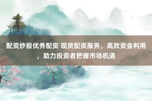 配资炒股优秀配资 现货配资服务，高效资金利用，助力投资者把握市场机遇