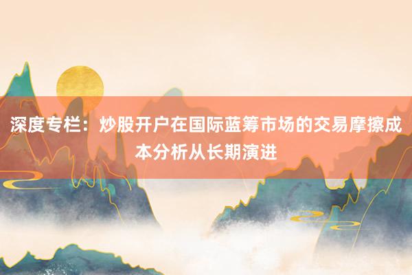 深度专栏：炒股开户在国际蓝筹市场的交易摩擦成本分析从长期演进