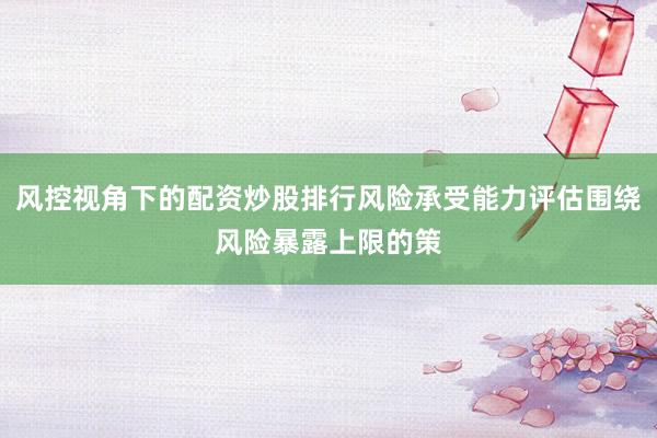 风控视角下的配资炒股排行风险承受能力评估围绕风险暴露上限的策