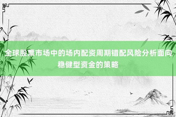 全球股票市场中的场内配资周期错配风险分析面向稳健型资金的策略