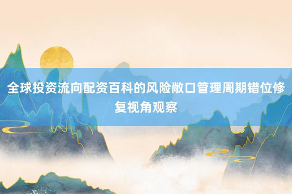 全球投资流向配资百科的风险敞口管理周期错位修复视角观察