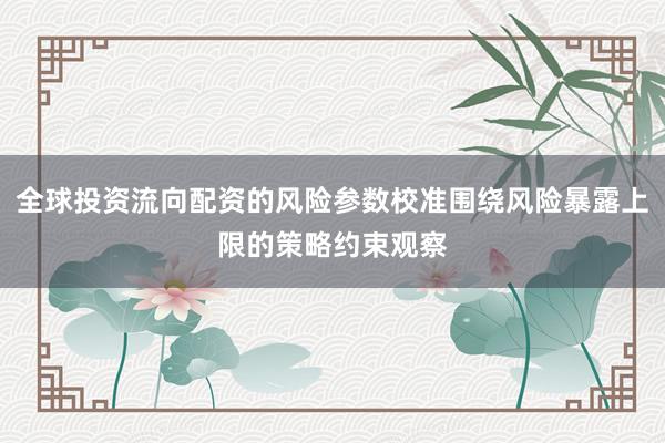 全球投资流向配资的风险参数校准围绕风险暴露上限的策略约束观察