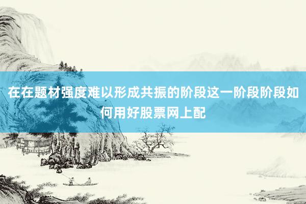 在在题材强度难以形成共振的阶段这一阶段阶段如何用好股票网上配