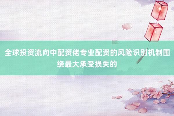全球投资流向中配资佬专业配资的风险识别机制围绕最大承受损失的