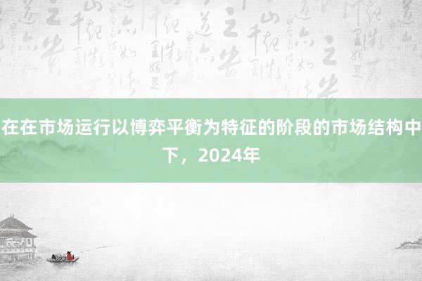在在市场运行以博弈平衡为特征的阶段的市场结构中下，2024年