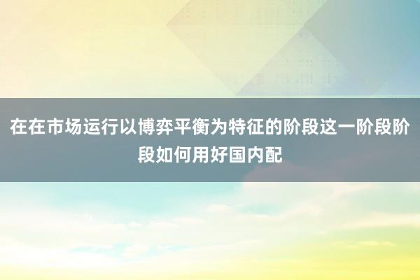 在在市场运行以博弈平衡为特征的阶段这一阶段阶段如何用好国内配