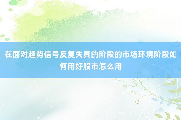 在面对趋势信号反复失真的阶段的市场环境阶段如何用好股市怎么用