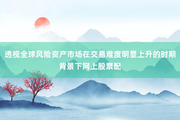 透视全球风险资产市场在交易难度明显上升的时期背景下网上股票配