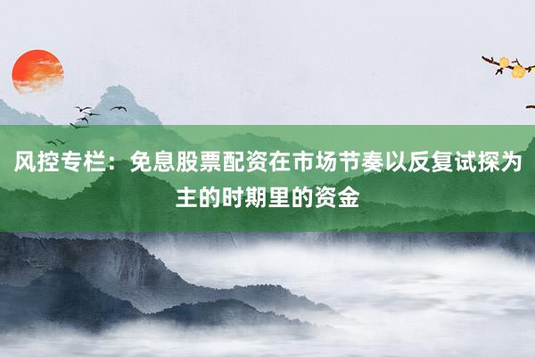 风控专栏：免息股票配资在市场节奏以反复试探为主的时期里的资金