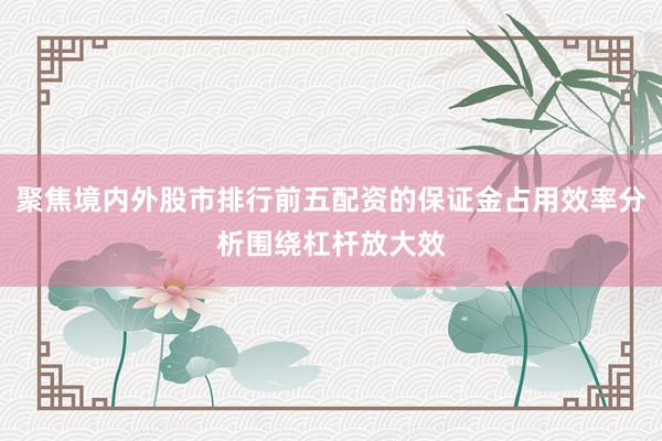 聚焦境内外股市排行前五配资的保证金占用效率分析围绕杠杆放大效