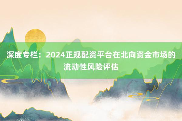 深度专栏：2024正规配资平台在北向资金市场的流动性风险评估