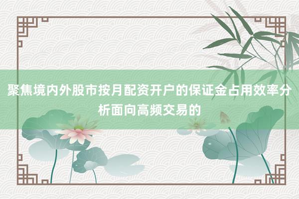聚焦境内外股市按月配资开户的保证金占用效率分析面向高频交易的