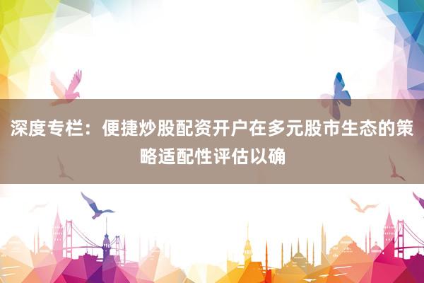 深度专栏：便捷炒股配资开户在多元股市生态的策略适配性评估以确