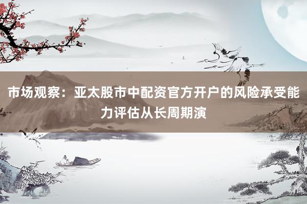 市场观察：亚太股市中配资官方开户的风险承受能力评估从长周期演
