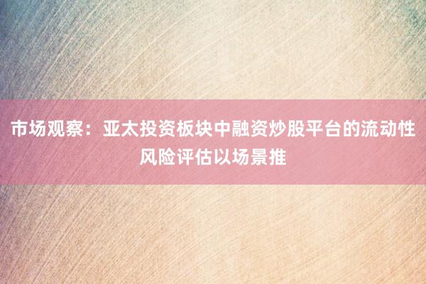 市场观察：亚太投资板块中融资炒股平台的流动性风险评估以场景推