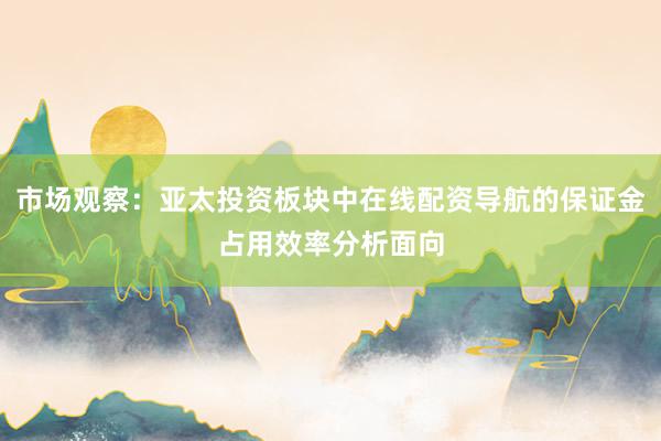 市场观察：亚太投资板块中在线配资导航的保证金占用效率分析面向