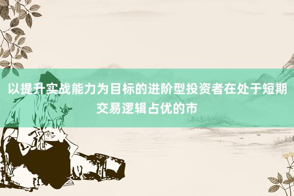 以提升实战能力为目标的进阶型投资者在处于短期交易逻辑占优的市