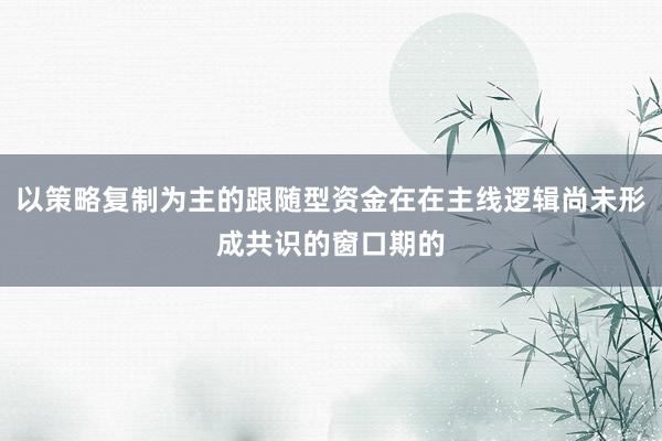 以策略复制为主的跟随型资金在在主线逻辑尚未形成共识的窗口期的