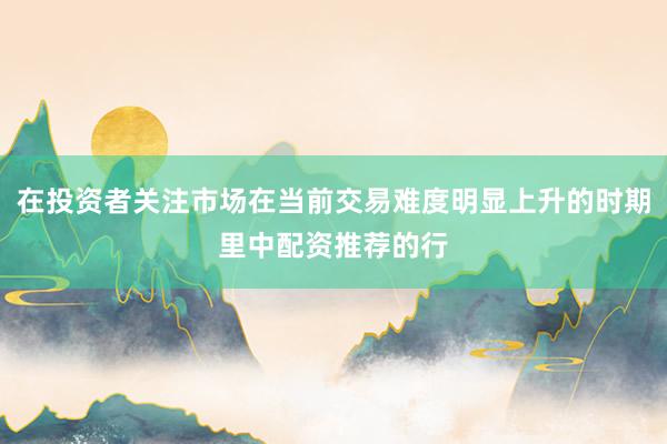 在投资者关注市场在当前交易难度明显上升的时期里中配资推荐的行